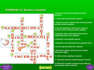 ETKİNLİK-12: Bulmaca Çözelim
                                       1.Vücudun temel enerji kaynağı olan besin
                                       grubudur.

                                       2. A kutucuğunda gösterilen organdır.

                                       3. Besinlerin enzim kullanılmadan küçük parçalara
                                       ayrıldığı sindirim çeşididir.

                                       4. Vücutta düzenleyici olarak görev yapan ve
                                       vücudun %70’ini oluşturan besin çeşididir.

                                       5. Ayçiçeği, zeytin, fındık gibi besinlerde bol
                                       miktarda bulunan besin çeşididir.

                                       6. Besinlerin kana geçtiği organdır.

                                       7. Besinlerin ince bağırsaktan kana geçişine denir.

                                       8. B kutucuğunda gösterilen organdır.

                                       9. Besinlerin ağızdan yemek borusuna doğru
                                       iletilmesini sağlar.

                                       10. Safra sıvısını salgılayan organdır.

                                       11. Kimyasal sindirimi midede başlayan besindir.

                                       12. Besinlerin enzimler yardımıyla yapı taşlarına
                                       parçalandığı sindirim çeşididir.
Anasayfa
 ya dön                   geri ileri                                                  çıkış
 