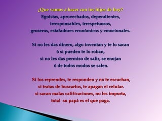 ¿Que vamos a hacer con los hijos de hoy?  Egoístas, aprovechados, dependientes,  irresponsables, irrespetuosos,  groseros, estafadores económicos y emocionales.  Si no les das dinero, algo inventan y te lo sacan  ó si pueden te lo roban,  si no les das permiso de salir, se enojan  ó de todos modos se salen. Si los reprendes, te responden y no te escuchan, si tratas de buscarlos, te apagan el celular. si sacan malas calificaciones, no les importa,  total  su papá es el que paga.  