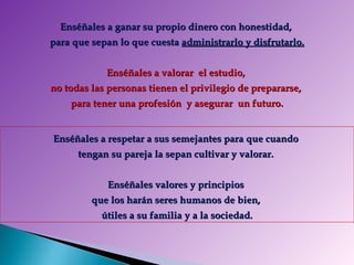 Enséñales a ganar su propio dinero con honestidad,  para que sepan lo que cuesta  administrarlo y disfrutarlo. Enséñales a valorar  el estudio,  no todas las personas tienen el privilegio de prepararse,  para tener una profesión   y asegurar  un futuro. Enséñales a respetar a sus semejantes para que cuando  tengan su pareja la sepan cultivar y valorar.  Enséñales valores y principios  que los harán seres humanos de bien,  útiles a su familia y a la sociedad. 