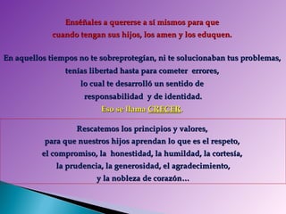 Enséñales a quererse a sí mismos para que  cuando tengan sus hijos, los amen y los eduquen.  Rescatemos los principios y valores,  para que nuestros hijos aprendan lo que es el respeto,  el compromiso, la  honestidad, la humildad, la cortesía,  la prudencia, la generosidad, el agradecimiento, y la nobleza de corazón… En aquellos tiempos no te sobreprotegían, ni te solucionaban tus problemas,  tenías libertad hasta para cometer  errores,  lo cual te desarrolló un sentido de  responsabilidad  y de identidad. Eso se llama  CRECER .  