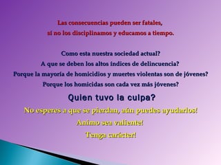 Las consecuencias pueden ser fatales,  sí no los disciplinamos y educamos a tiempo. Como esta nuestra sociedad actual? A que se deben los altos índices de delincuencia?  Porque la mayoría de homicidios y muertes violentas son de jóvenes? Porque los homicidas son cada vez más jóvenes? Quien tuvo la culpa? No esperes a que se pierdan, aún puedes ayudarlos! Animo sea valiente!  Tenga carácter! 