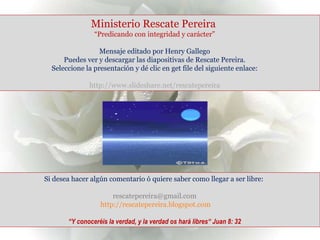 Ministerio Rescate Pereira  “ Predicando con integridad y carácter” Mensaje editado por Henry Gallego Puedes ver y descargar las diapositivas de Rescate Pereira. Seleccione la presentación y dé clic en get file del siguiente enlace:  http://www.slideshare.net/rescatepereira Si desea hacer algún comentario ó quiere saber como llegar a ser libre: rescatepereira@gmail.com  http://rescatepereira.blogspot.com “ Y conoceréis la verdad, y la verdad os hará libres“ Juan 8: 32 