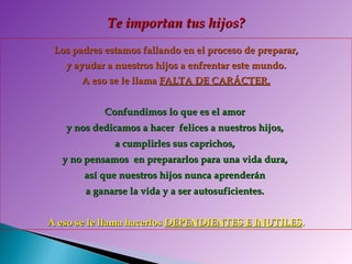 Los padres estamos fallando en el proceso de preparar, y ayudar a nuestros hijos a enfrentar este mundo.  A eso se le llama  FALTA DE CARÁCTER. Confundimos lo que es el amor  y nos dedicamos a hacer  felices a nuestros hijos,  a cumplirles sus caprichos,  y no pensamos  en prepararlos para una vida dura,  así que nuestros hijos nunca aprenderán  a ganarse la vida y a ser autosuficientes.  A eso se le llama hacerlos  DEPENDIENTES E INUTILES . Te importan tus hijos? 