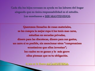 Cada día los hijos excusan su ayuda en las labores del hogar  alegando que su única responsabilidad es el estudio.  Los enseñamos a  SER MANTENIDOS .   Queremos llenarlos de cosas materiales,  se les compra la mejor ropa ó los tenis mas caros,  estudian en escuelas privadas,  dinero para las discotecas, dinero para sus gastos,  un carro si es posible, sin mencionar otros “compromisos  económicos que ellos inventan”;  los cuales no se ganan y lo  más grave  ellos piensan que es tu obligación.  A eso se le llama  ALCAHUETERIA .  