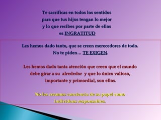 Te sacrificas en todos los sentidos  para que tus hijos tengan lo mejor  y lo que recibes por parte de ellos  es  INGRATITUD Les hemos dado tanto, que se creen merecedores de todo.  No te piden…  TE EXIGEN .   Les hemos dado tanta atención que creen que el mundo  debe girar a su  alrededor  y que lo único valioso,  importante y primordial, son ellos. No les creamos conciencia de su papel como  individuos responsables.  