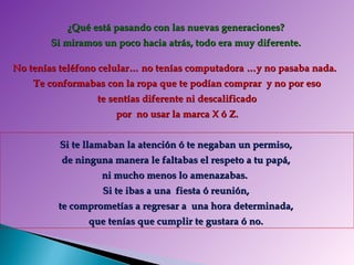 ¿Qué está pasando con las nuevas generaciones?  Si miramos un poco hacia atrás, todo era muy diferente.   No tenías teléfono celular… no tenías computadora …y no pasaba nada.  Te conformabas con la ropa que te podían comprar  y no por eso te sentías diferente ni descalificado  por  no usar la marca X ó Z. Si te llamaban la atención ó te negaban un permiso,  de ninguna manera le faltabas el respeto a tu papá,  ni mucho menos lo amenazabas.  Si te ibas a una  fiesta ó reunión,  te comprometías a regresar a  una hora determinada,  que tenías que cumplir te gustara ó no.   