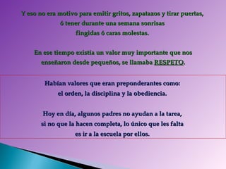 Y eso no era motivo para emitir gritos, zapatazos y tirar puertas,  ó tener durante una semana sonrisas  fingidas ó caras molestas.    En ese tiempo existía un valor muy importante que nos  enseñaron desde pequeños, se llamaba  RESPETO . Habían valores que eran preponderantes como:  el orden, la disciplina y la obediencia.  Hoy en día, algunos padres no ayudan a la tarea,  si no que la hacen completa, lo único que les falta  es ir a la escuela por ellos.  