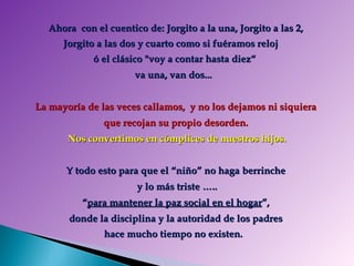 Ahora  con el cuentico de: Jorgito a la una, Jorgito a las 2,  Jorgito a las dos y cuarto como si fuéramos reloj  ó el clásico &quot;voy a contar hasta diez“  va una, van dos...    La mayoría de las veces callamos,  y no los dejamos ni siquiera  que recojan su propio desorden.  Nos convertimos en cómplices de nuestros hijos. Y todo esto para que el “niño” no haga berrinche  y lo más triste …..  “ para mantener la paz social en el hogar ”,  donde la disciplina y la autoridad de los padres  hace mucho tiempo no existen.    