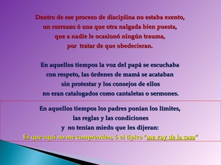 Dentro de ese proceso de disciplina no estaba exento,  un correazo ó una que otra nalgada bien puesta,  que a nadie le ocasionó ningún trauma,  por  tratar de que obedecieran.  En aquellos tiempos la voz del papá se escuchaba  con respeto, las órdenes de mamá se acataban  sin protestar y los consejos de ellos no eran catalogados como cantaletas o sermones.  En aquellos tiempos los padres ponían los límites,  las reglas y las condiciones y  no tenían miedo que les dijeran:  Es que aquí no me comprenden, ó el típico &quot; me voy de la casa “ 