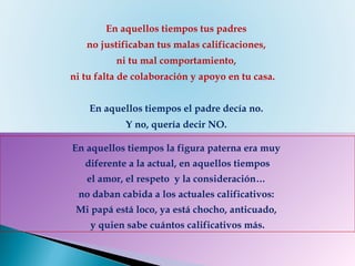 En aquellos tiempos la figura paterna era muy  diferente a la actual, en aquellos tiempos el amor, el respeto  y la consideración…  no daban cabida a los actuales calificativos:  Mi papá está loco, ya está chocho, anticuado,  y quien sabe cuántos calificativos más.   En aquellos tiempos tus padres  no justificaban tus malas calificaciones,  ni tu mal comportamiento,  ni tu falta de colaboración y apoyo en tu casa.       En aquellos tiempos el padre decía no.  Y no, quería decir NO.   