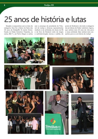 8

Sindjus-RS

25 anos de história e lutas
Emoção e compromisso com as lutas da
categoria. Essa foi a tônica da festa dos
25 anos do SindjusRS. O evento foirealizado no Clube Caixeiros Viajantes, na
sexta, 08/11, em Porto Alegre e contou

com a presença do presidente do Tribunal de Justiça e diversos representantes
sindicais e de entidades de classe do RS
e de fora do Estado.A noite de magia
e confraternização marcou o jubileu de

prata do Sindicato e de toda a categoria
de servidores do Poder Judiciário. Agora,
que venham mais 25 anos de vida para
a nossa entidade. Que venham mais conquistas para os servidores da Justiça!

 