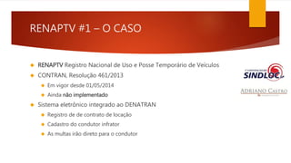 RENAPTV #1 – O CASO 
 RENAPTV Registro Nacional de Uso e Posse Temporário de Veículos 
 CONTRAN, Resolução 461/2013 
 Em vigor desde 01/05/2014 
 Ainda não implementado 
 Sistema eletrônico integrado ao DENATRAN 
 Registro de de contrato de locação 
 Cadastro do condutor infrator 
 As multas irão direto para o condutor 
 