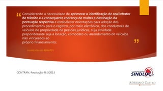 “ 
” 
Considerando a necessidade de aprimorar a identificação do real infrator 
de trânsito e a consequente cobrança de multas e destinação da 
pontuação respectiva e estabelecer orientações para adoção dos 
procedimentos para o registro, por meio eletrônico, dos condutores de 
veículos de propriedade de pessoas jurídicas, cuja atividade 
preponderante seja a locação, comodato ou arrendamento de veículos 
não vinculados ao 
próprio financiamento; 
JUSTIFICATIVA DO RENAPTV 
CONTRAN, Resolução 461/2013 
 