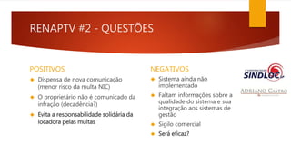 RENAPTV #2 - QUESTÕES 
POSITIVOS 
 Dispensa de nova comunicação 
(menor risco da multa NIC) 
 O proprietário não é comunicado da 
infração (decadência?) 
 Evita a responsabilidade solidária da 
locadora pelas multas 
NEGATIVOS 
 Sistema ainda não 
implementado 
 Faltam informações sobre a 
qualidade do sistema e sua 
integração aos sistemas de 
gestão 
 Sigilo comercial 
 Será eficaz? 
 