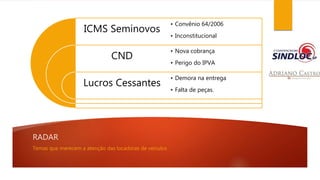 RADAR 
ICMS Seminovos 
CND 
Lucros Cessantes 
• Convênio 64/2006 
• Inconstitucional 
• Nova cobrança 
• Perigo do IPVA 
• Demora na entrega 
• Falta de peças. 
Temas que merecem a atenção das locadoras de veículos 
 