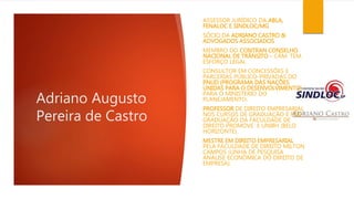 Adriano Augusto 
Pereira de Castro 
ASSESSOR JURÍDICO DA ABLA, 
FENALOC E SINDLOC/MG 
SÓCIO DA ADRIANO CASTRO & 
ADVOGADOS ASSOCIADOS 
MEMBRO DO CONTRAN CONSELHO 
NACIONAL DE TRÂNSITO – CÂM. TEM. 
ESFORÇO LEGAL 
CONSULTOR EM CONCESSÕES E 
PARCERIAS PÚBLICO-PRIVADAS DO 
PNUD (PROGRAMA DAS NAÇÕES 
UNIDAS PARA O DESENVOLVIMENTO) 
PARA O MINISTÉRIO DO 
PLANEJAMENTO. 
PROFESSOR DE DIREITO EMPRESARIAL 
NOS CURSOS DE GRADUAÇÃO E PÓS-GRADUAÇÃO 
DA FACULDADE DE 
DIREITO PROMOVE E UNIBH (BELO 
HORIZONTE). 
MESTRE EM DIREITO EMPRESARIAL 
PELA FACULDADE DE DIREITO MILTON 
CAMPOS (LINHA DE PESQUISA 
ANÁLISE ECONÔMICA DO DIREITO DE 
EMPRESA). 
 