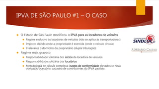 IPVA DE SÃO PAULO #1 – O CASO 
 O Estado de São Paulo modificou o IPVA para as locadoras de veículos 
 Regime exclusivo às locadoras de veículos (não se aplica às transportadoras) 
 Imposto devido onde a propriedade é exercida (onde o veículo circula) 
 Irrelevante o domicílio do proprietário (dupla tributação) 
 Regime mais gravoso: 
 Responsabilidade solidária dos sócios da locadora de veículos 
 Responsabilidade solidária dos locatários 
 Metodologia de cálculo complexa (custos de conformidade elevados) e nova 
obrigação acessória: cadastro de contribuintes do IPVA paulista 
 