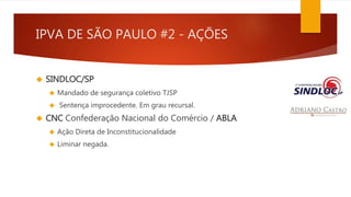 IPVA DE SÃO PAULO #2 - AÇÕES 
 SINDLOC/SP 
 Mandado de segurança coletivo TJSP 
 Sentença improcedente. Em grau recursal. 
 CNC Confederação Nacional do Comércio / ABLA 
 Ação Direta de Inconstitucionalidade 
 Liminar negada. 
 