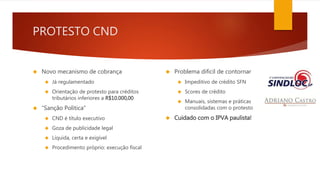 PROTESTO CND 
 Novo mecanismo de cobrança 
 Já regulamentado 
 Orientação de protesto para créditos 
tributários inferiores a R$10.000,00 
 “Sanção Política” 
 CND é título executivo 
 Goza de publicidade legal 
 Líquida, certa e exigível 
 Procedimento próprio: execução fiscal 
 Problema difícil de contornar 
 Impeditivo de crédito SFN 
 Scores de crédito 
 Manuais, sistemas e práticas 
consolidadas com o protesto 
 Cuidado com o IPVA paulista! 
 