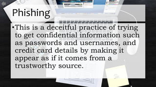 Phishing
•This is a deceitful practice of trying
to get confidential information such
as passwords and usernames, and
credit card details by making it
appear as if it comes from a
trustworthy source.
 