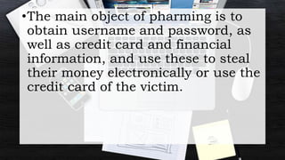 •The main object of pharming is to
obtain username and password, as
well as credit card and financial
information, and use these to steal
their money electronically or use the
credit card of the victim.
 