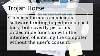 Trojan Horse
•This is a form of a malicious
software fronting to perform a good
task, but covertly performs
undesirable function with the
intention of entering the computer
without the user’s consent.
 