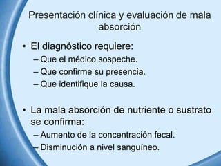 Presentación clínica y evaluación de mala
absorción
• El diagnóstico requiere:
– Que el médico sospeche.
– Que confirme su presencia.
– Que identifique la causa.

• La mala absorción de nutriente o sustrato
se confirma:
– Aumento de la concentración fecal.
– Disminución a nivel sanguíneo.

 