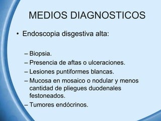 MEDIOS DIAGNOSTICOS
• Endoscopia disgestiva alta:
– Biopsia.
– Presencia de aftas o ulceraciones.
– Lesiones puntiformes blancas.
– Mucosa en mosaico o nodular y menos
cantidad de pliegues duodenales
festoneados.
– Tumores endócrinos.

 