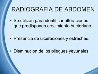 RADIOGRAFIA DE ABDOMEN
• Se utilizan para identificar alteraciones
que predisponen crecimiento bacteriano.
• Presencia de ulceraciones y estreches.
• Disminución de los pliegues yeyunales.

 