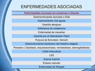 ENFERMEDADES ASOCIADAS
Enfermedades mucosas sin erosiones o Ulceras
Gastroenteropatia asociada a Sida
Gastroenteritis viral aguda
Gastritis alergicas
Deficiencia de cobalamina
Enfermedad de menetrier
Gastritis por el Helicobacter Pylori
Purpura de Schonlein- Henoch
Sobrecrecimiento bacteriano del intestino delgado
Parasitos ( Giardiasis, esquistosomiasis, nematodiasis, estrongiloidiasis)

Colitis linfocoticas
LES
Esprue tropical
Ectasia vascular
Enfermedad de Whipple

 