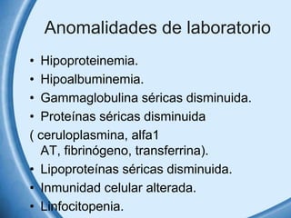 Anomalidades de laboratorio
• Hipoproteinemia.
• Hipoalbuminemia.
• Gammaglobulina séricas disminuida.
• Proteínas séricas disminuida
( ceruloplasmina, alfa1
AT, fibrinógeno, transferrina).
• Lipoproteínas séricas disminuida.
• Inmunidad celular alterada.
• Linfocitopenia.

 