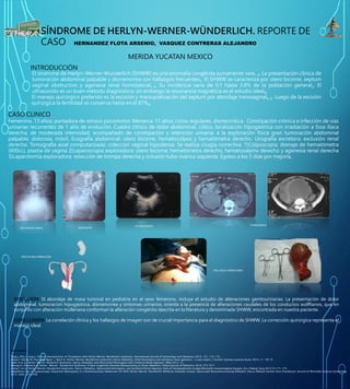 SÍNDROME DE HERLYN-WERNER-WÜNDERLICH. REPORTE DE
CASO HERNANDEZ FLOTA ARSENIO, VASQUEZ CONTRERAS ALEJANDRO
MERIDA YUCATAN MEXICO
INTRODUCCIÓN
El síndrome de Herlyn-Werner-Wunderlich (SHWW) es una anomalía congénita sumamente rara1-3. La presentación clínica de
tumoración abdominal palpable y dismenorrea son hallazgos frecuentes1. El SHWW se caracteriza por útero bicorne, septum
vaginal obstructivo y agenesia renal homolateral1-4. Su incidencia varía de 0.1 hasta 3.8% de la población general2. El
ultrasonido es un buen método diagnóstico; sin embargo la resonancia magnética es el estudio ideal4.
El manejo quirúrgico preferido es la escisión y marsupialización del septum por abordaje transvaginal5, 6. Luego de la escisiòn
quirúrgica la fertilidad se conserva hasta en el 87%6.
CASO CLINICO:
Femenino, 13 años; portadora de retraso psicomotor. Menarca: 11 años; ciclos regulares, dismeorréica. Constipación crónica e infección de vías
urinarias recurrentes de 1 año de evolución. Cuadro clínico de dolor abdominal, cólico, localización hipogástrica con irradiación a fosa ilíaca
derecha, de moderada intensidad, acompañado de constipación y retención urinaria; a la exploración física gran tumoración abdominal
palpable, dolorosa, móvil. Ecografía abdominal: útero bicorne, hematocolpos y hematómetra derecho. Urografía excretora: exclusión renal
derecha. Tomografía axial computarizada: colección vaginal hipodensa. Se realiza cirugía correctiva: 1)Colposcopia, drenaje de hematómetra
(800cc), plastia de vagina 2)Laparoscopia exploradora: útero bicorne, hematómetra derecho, hematosalpinx derecho y agenesia renal derecha
3)Laparotomía exploradora: resección de trompa derecha y oclusión tubo ovárica izquierda. Egreso a los 5 días por mejoría.
DISCUSIÓN: El abordaje de masa tumoral en pediatría en el sexo femenino, incluye el estudio de alteraciones genitourinarias. La presentación de dolor
abdominal, tumoración hipogástrica, dismenorrea y síntomas urinarios, orienta a la presencia de alteraciones caudales de los conductos wolffianos, que en
conjunto con alteración mülleriana conforman la alteración congénita descrita en la literatura y denominada SHWW, encontrada en nuestra paciente.
CONCLUSIÓN: La correlación clínica y los hallazgos de imagen son de crucial importancia para el diagnóstico de SHWW. La corrección quirúrgica representa el
manejo ideal.
BIBLIOGRAFIA
Tong J, Zhu L, Lang J. Clinical characteristics of 70 patients with Herlyn–Werner–Wunderlich syndrome. International Journal of Gynecology and Obstetrics 2013; 121: 173–175.
Arıkan İ, Harma M, Harma M, Bayar .l, Barut A. Herlyn-Werner-Wunderlich syndrome (uterus didelphys, blind hemivagina and ipsilateral renal agenesis) - a case report. J Turkish-German Gynecol Assoc 2010; 11: 107-9.
Kabiri D et al. Herlyn-Werner-Wuderlich Syndrome: Uterus Didelphys and Obstructed Hemivagina with Unilateral Renal Agenesis. IMAJ 2013; 15.
Ratsogi A, Khamesra A. Herlyn- Werner- Wunderlich Syndrome: A Rare Urogenital Anomaly Masquerading as Acute Abdomen. Indian Journal of Pediatrics 2010; (77): 917.
Khong T et al. Herlyn-Werner-Wunderlich Syndrome: Uterus Didelphys, Obstructed Hemivagina, and Ipsilateral Renal Agenesis–Role of Sonographically Guided Minimally InvasiveVaginal Surgery. Eur J Pediatr Surg 2012;22:171–173.
Nabeshima H et al. Laparoscopic Strassman Metroplasty in a Postmenarcheal Adolescent Girl With Herlyn-Werner-Wunderlich Müllerian Anomaly Variant, Obstructed Noncommunicating Didelphic Uterus Without Gartner Duct Pseudocyst. Journal of Minimally Invasive Gynecology
2013: (20)2: 255-258.
RADIOGRAFIA SIMPLE UROGRAFIA
ULTRASONIDO TOMOGRAFIA
TIPO DE MALFORMACION
HALLAZGO OPERATORIO
 
