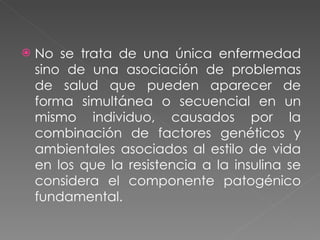 No se trata de una única enfermedad sino de una asociación de problemas de salud que pueden aparecer de forma simultánea o secuencial en un mismo individuo, causados por la combinación de factores genéticos y ambientales asociados al estilo de vida en los que la resistencia a la insulina se considera el componente patogénico fundamental.  