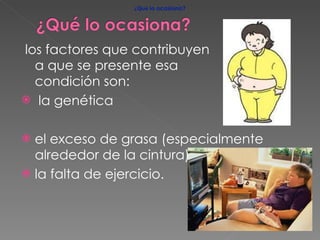 los factores que contribuyen  a que se presente esa  condición son: la genética el exceso de grasa (especialmente alrededor de la cintura)  la falta de ejercicio. ¿ Qu é  lo ocasiona? 