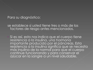 Para su diagnóstico: se establece si usted tiene tres o más de los factores de riesgo antes mencionados. Si es así, esto nos indica que el cuerpo tiene resistencia a la insulina, una hormona importante producida por el páncreas. Esta resistencia a la insulina significa que se necesita más insulina de la normal para que el cuerpo continúe funcionando y para conservar el azúcar en la sangre a un nivel saludable. 