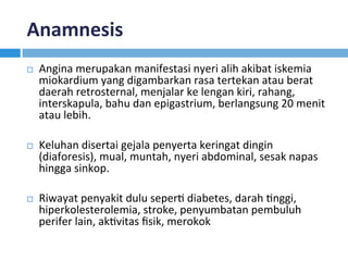 Anamnesis	
¨  Angina	merupakan	manifestasi	nyeri	alih	akibat	iskemia	
miokardium	yang	digambarkan	rasa	tertekan	atau	berat	
daerah	retrosternal,	menjalar	ke	lengan	kiri,	rahang,	
interskapula,	bahu	dan	epigastrium,	berlangsung	20	menit	
atau	lebih.		
¨  Keluhan	disertai	gejala	penyerta	keringat	dingin	
(diaforesis),	mual,	muntah,	nyeri	abdominal,	sesak	napas	
hingga	sinkop.	
¨  Riwayat	penyakit	dulu	seperK	diabetes,	darah	Knggi,	
hiperkolesterolemia,	stroke,	penyumbatan	pembuluh	
perifer	lain,	akKvitas	ﬁsik,	merokok		
 