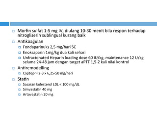 ¨  Morﬁn	sulfat	1-5	mg	IV,	diulang	10-30	menit	bila	respon	terhadap	
nitrogliserin	sublingual	kurang	baik	
¨  AnKkoagulan		
¤  Fondaparinuks	2,5	mg/hari	SC	
¤  Enoksaparin	1mg/kg	dua	kali	sehari	
¤  Unfractonated	Heparin	loading	dose	60	IU/kg,	maintenance	12	U/kg	
selama	24-48	jam	dengan	target	aPTT	1,5-2	kali	nilai	kontrol	
¨  AnKremodelling	
¤  Captopril	2-3	x	6,25-50	mg/hari	
¨  StaKn		
¤  Sasaran	kolesterol	LDL	<	100	mg/dL	
¤  SimvastaKn	40	mg	
¤  ArtovastaKn	20	mg		
 