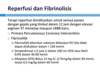 Reperfusi	dan	Fibrinolisis	
Terapi	reperfusi	diindikasikan	untuk	semua	pasien	
dengan	gejala	yang	Kmbul	dalam	12	jam	dengan	elevasi	
segmen	ST	menetap	maupun	LBBB	baru.	
¨  Primary	Percutaneous	Coronary	IntervenKon	
¨  FibrinoliKk	
¤  FibrinoliKk	diberikan	sebelum	dilakukan	PCI	bila	Kdak	
dapat	dilakukkan	dalam	<	120	menit.		
¤  Streptokinase	1,5	juta	U	dalam	100	mL	D5%	atau	NaCl	
0,9%	dalam	30-60	menit	
¤  Alteplase	(tPA)	Bolus	15	mg	IV,	0,75mg/kg	dalam	30	menit,	
lanjut	0,5	mg/kg	dalam	60	menit		
 