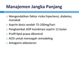 Manajemen	Jangka	Panjang	
¨  Mengendalikan	faktor	risiko	hipertensi,	diabetes,	
merokok	
¨  Aspirin	dosis	rendah	75-100mg/hari	
¨  Penghambat	ADP	kombinasi	aspirin	12	bulan	
¨  Proﬁl	lipid	puasa	dikontrol	
¨  ACEI	untuk	mencegah	remodeling	
¨  Antagonis	aldosteron		
 