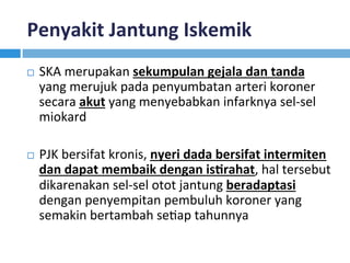 Penyakit	Jantung	Iskemik	
¨  SKA	merupakan	sekumpulan	gejala	dan	tanda	
yang	merujuk	pada	penyumbatan	arteri	koroner	
secara	akut	yang	menyebabkan	infarknya	sel-sel	
miokard	
¨  PJK	bersifat	kronis,	nyeri	dada	bersifat	intermiten	
dan	dapat	membaik	dengan	isDrahat,	hal	tersebut	
dikarenakan	sel-sel	otot	jantung	beradaptasi	
dengan	penyempitan	pembuluh	koroner	yang	
semakin	bertambah	seKap	tahunnya		
 