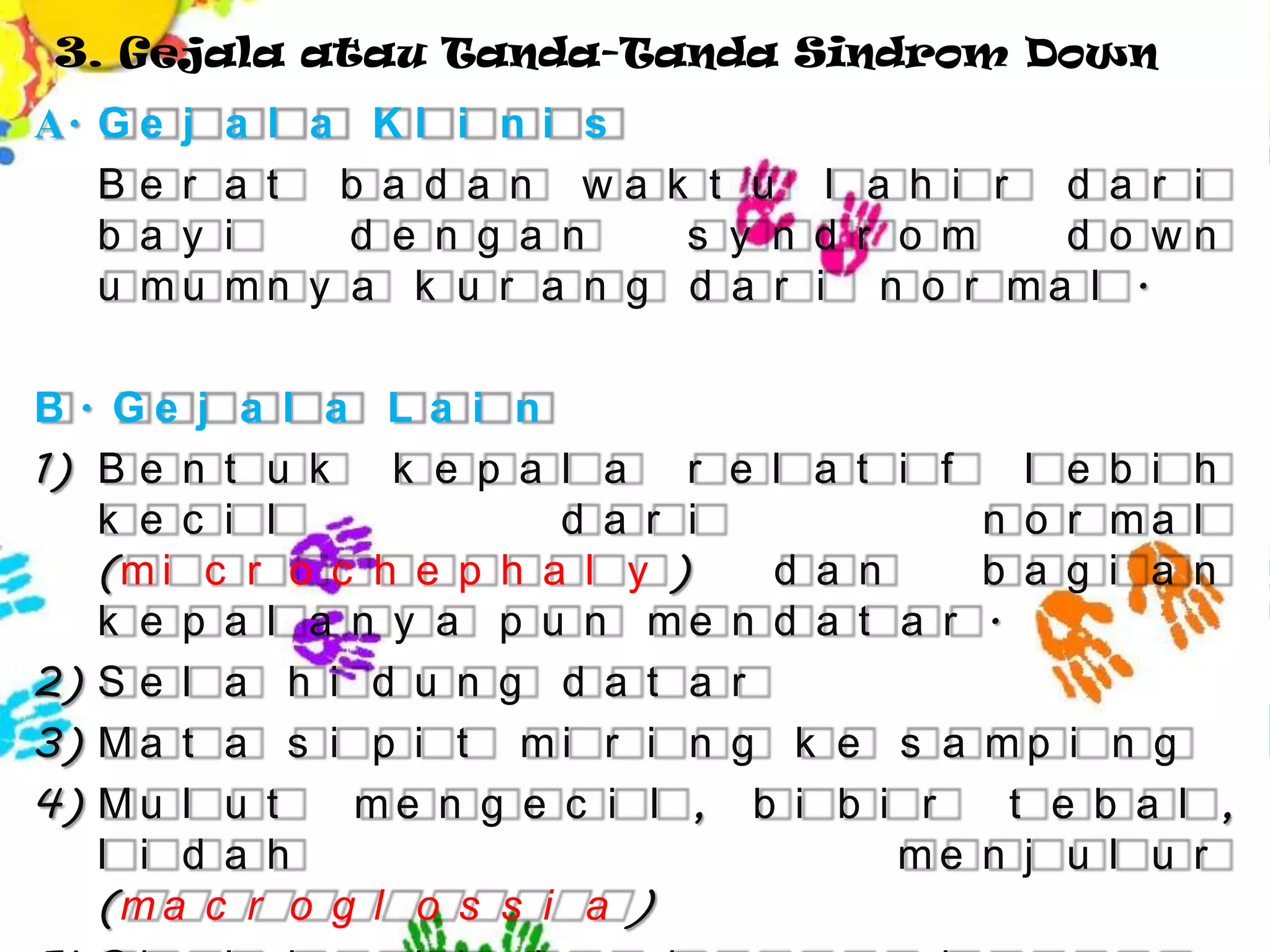 3. Gejala atau Tanda-Tanda Sindrom Down
A. G e j   a l a Kl i n i s
   Be r    a t b a d a n wa k t u l a h i r d a r i
   b a y   i    d e n g a n   s y n d r o m   d o wn
   u mu    mn y a k u r a n g d a r i n o r ma l .

B. Ge j a l a L a i n
1) B e n t u k k e p a l a r       e l a t i f    l e b i h
   k e c i l             d a r i               n o r ma l
   (m i c r o c h e p h a l y )       d a n    b a g i a n
   k e p a l a n y a p u n me      n d a t a r .
2) S e l a h i d u n g d a t a     r
3) M a t a s i p i t m i r i n     g k e s a mp i n g
4) M u l u t   me n g e c i l ,      b i b i r   t e b a l ,
   l i d a h                                me n j u l u r
   (m a c r o g l o s s i a )
 