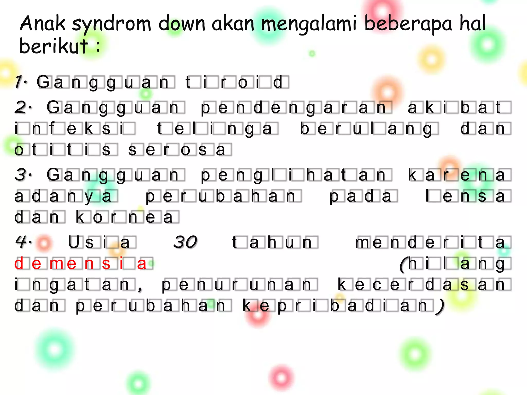 Anak syndrom down akan mengalami beberapa hal
berikut :
1. G a n g g u a n t i r o i d
2. G a n g g u a n p e n d e n g a r a n a k i       b a t
i n f e k s i    t e l i n g a   b e r u l a n g     d a n
o t i t i s s e r o s a
3. G a n g g u a n p e n g l i h a t a n k a r       e n a
a d a n y a    p e r u b a h a n    p a d a    l e   n s a
d a n k o r n e a
4.     Us i a      30    t a h u n     me n d e r    i t a
d e me n s i a                              (h i l   a n g
i n g a t a n , p e n u r u n a n k e c e r d a      s a n
d a n p e r u b a h a n k e p r i b a d i a n )
 