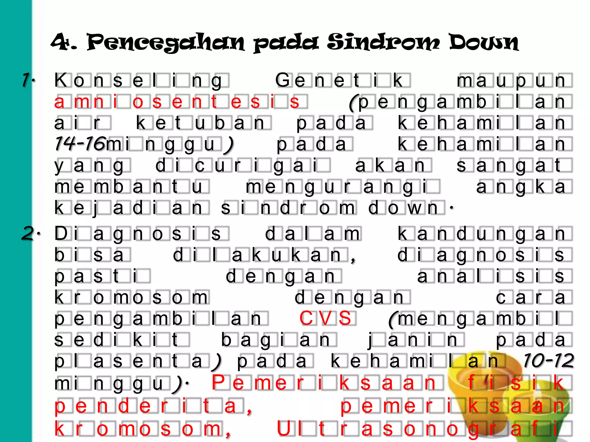 4. Pencegahan pada Sindrom Down
1. K o n s e l i n g       Ge n e t i k       ma u p u n
   a mn i o s e n t e s i s        (p e n g a m b i l a n
   a i r    k e t u b a n    p a d a    k e h a mi l a n
   14-16m i n g g u )      p a d a      k e h a mi l a n
   y a n g    d i c u r i g a i     a k a n   s a n g a t
   me mb a n t u        me n g u r a n g i      a n g k a
   k e j a d i a n s i n d r o m d o wn .
2. D i a g n o s i s      d a l a m     k a n d u n g a n
   b i s a      d i l a k u k a n ,     d i a g n o s i s
   p a s t i          d e n g a n         a n a l i s i s
   k r o mo s o m            d e n g a n          c a r a
   p e n g a mb i l a n      CVS       (m e n g a m b i l
   s e d i k i t     b a g i a n     j a n i n    p a d a
   p l a s e n t a ) p a d a k e h a m i l a n 10-12
   m i n g g u ). P e m e r i k s a a n        f i s i k
   p e n d e r i t a ,         p e me r i k s a a n
   k r o mo s o m,        Ul t r a s o n o g r a f i
 