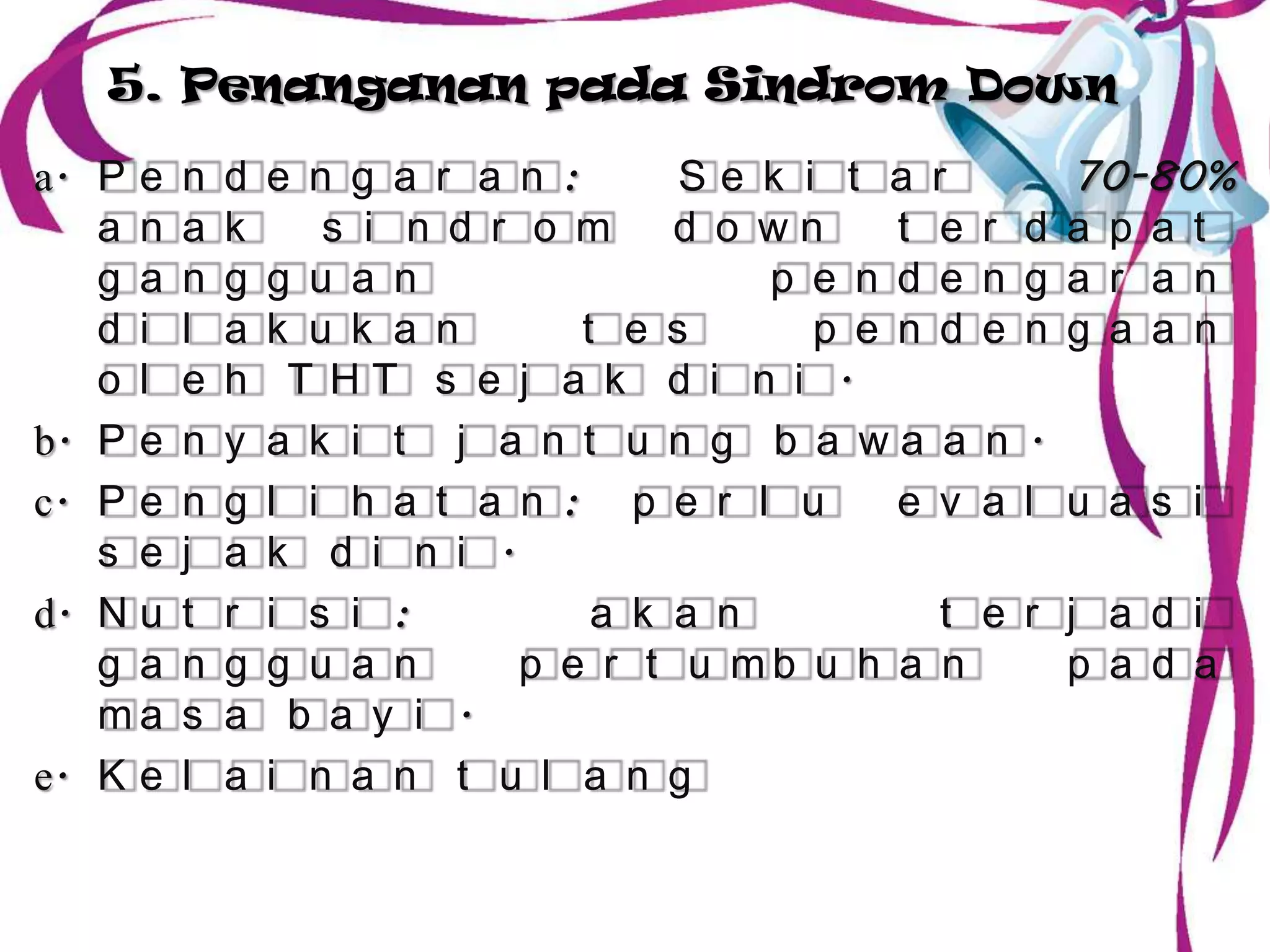 5. Penanganan pada Sindrom Down

a. P e   n   d   e n g a r a n :      Se k i t a r        70-80%
   a n   a   k      s i n d r o m d o wn        t e   r d a p a t
   g a   n   g   g u a n                  p e n d e   n g a r a n
   d i   l   a   k u k a n       t e s      p e n d   e n g a a n
   o l   e   h    T HT s e j a k d i n i .
b. P e   n   y   a k i t j a n t u n g b a wa a       n .
c. P e   n   g   l i h a t a n : p e r l u      e v   a l u a s i
   s e   j   a   k d i n i .
d. N u   t   r   i s i :          a k a n         t   e r j a d i
   g a   n   g   g u a n     p e r t u mb u h a n         p a d a
   ma    s   a    b a y i .
e. K e   l   a   i n a n t u l a n g
 