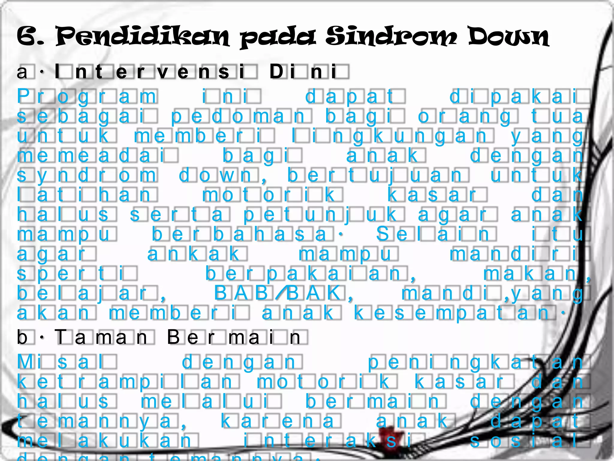 6. Pendidikan pada Sindrom Down
a . I n t e r v e n s i Di n i
Pr o g r a m       i n i        d a p a t      d i p a k a i
s e b a g a i p e d o ma n b a g i o r a n g t u a
u n t u k me mb e r i         l i n g k u n g a n y a n g
me me a d a i         b a g i       a n a k      d e n g a n
s y n d r o m d o wn , b e r t u j u a n u n t u k
l a t i h a n      mo t o r i k         k a s a r      d a n
h a l u s s e r t a p e t u n j u k a g a r a n a k
ma mp u       b e r b a h a s a .      Se l a i n      i t u
a g a r      a n k a k         ma mp u         ma n d i r i
s p e r t i         b e r p a k a i a n ,          ma k a n ,
b e l a j a r ,      B A B /B A K ,       m a n d i ,y a n g
a k a n me mb e r i a n a k k e s e mp a t a n .
b . T a ma n B e r ma i n
Mi s a l         d e n g a n          p e n i n g k a t a n
k e t r a mp i l a n mo t o r i k k a s a r d a n
h a l u s   me l a l u i        b e r ma i n     d e n g a n
t e ma n n y a ,     k a r e n a       a n a k     d a p a t
me l a k u k a n        i n t e r a k s i        s o s i a l
 