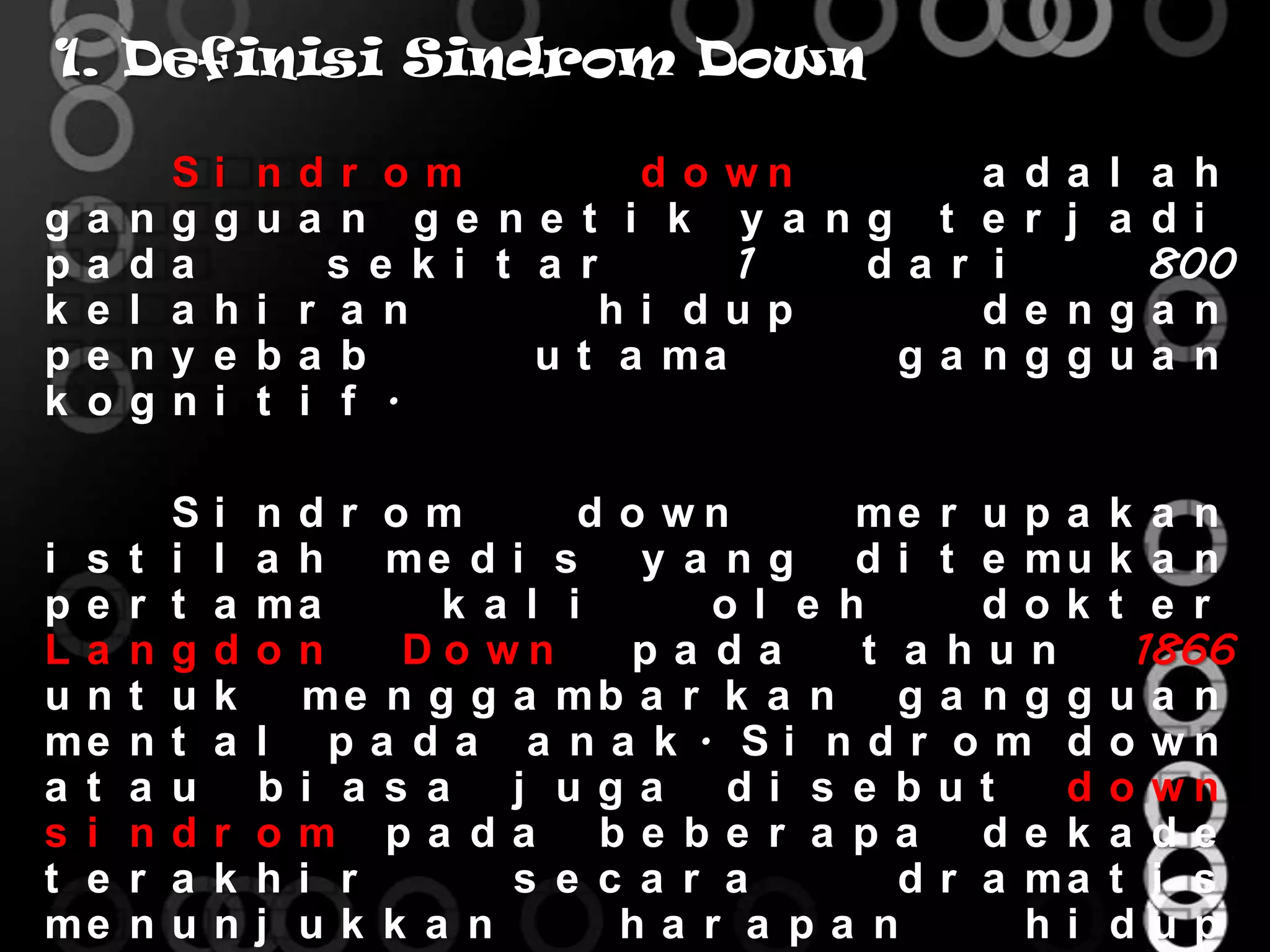 1. Definisi Sindrom Down

            S   i ndr om             d o wn        a   da l a h
g   a   n   g   gua n ge ne t i k y a ng t         e   r j a di
p   a   d   a         s e k i t a r      1  da r   i         800
k   e   l   a   hi r a n            hi dup         d   e nga n
p   e   n   y   e ba b          u t a ma     ga    n   ggua n
k   o   g   n   i t i f .

            S   i ndr om         d o wn     me r u p a    k a n
i s     t   i   l a h me d i s y a n g d i t e mu         k a n
pe      r   t   a ma      k a l i     ol e h      dok     t e r
La      n   g   d on    Do wn      pa da    t a hun        1866
un      t   u   k   me n g g a mb a r k a n g a n g g     ua n
me      n   t   a l pa da a na k . Si ndr om d            o wn
a t     a   u     bi a s a j uga di s e but          d    o wn
s i     n   d   r om pa da be be r a pa           de k    a de
t e     r   a   k hi r       s e c a r a      d r a ma    t i s
me      n   u   nj uk k a n        ha r a pa n      hi    dup
 