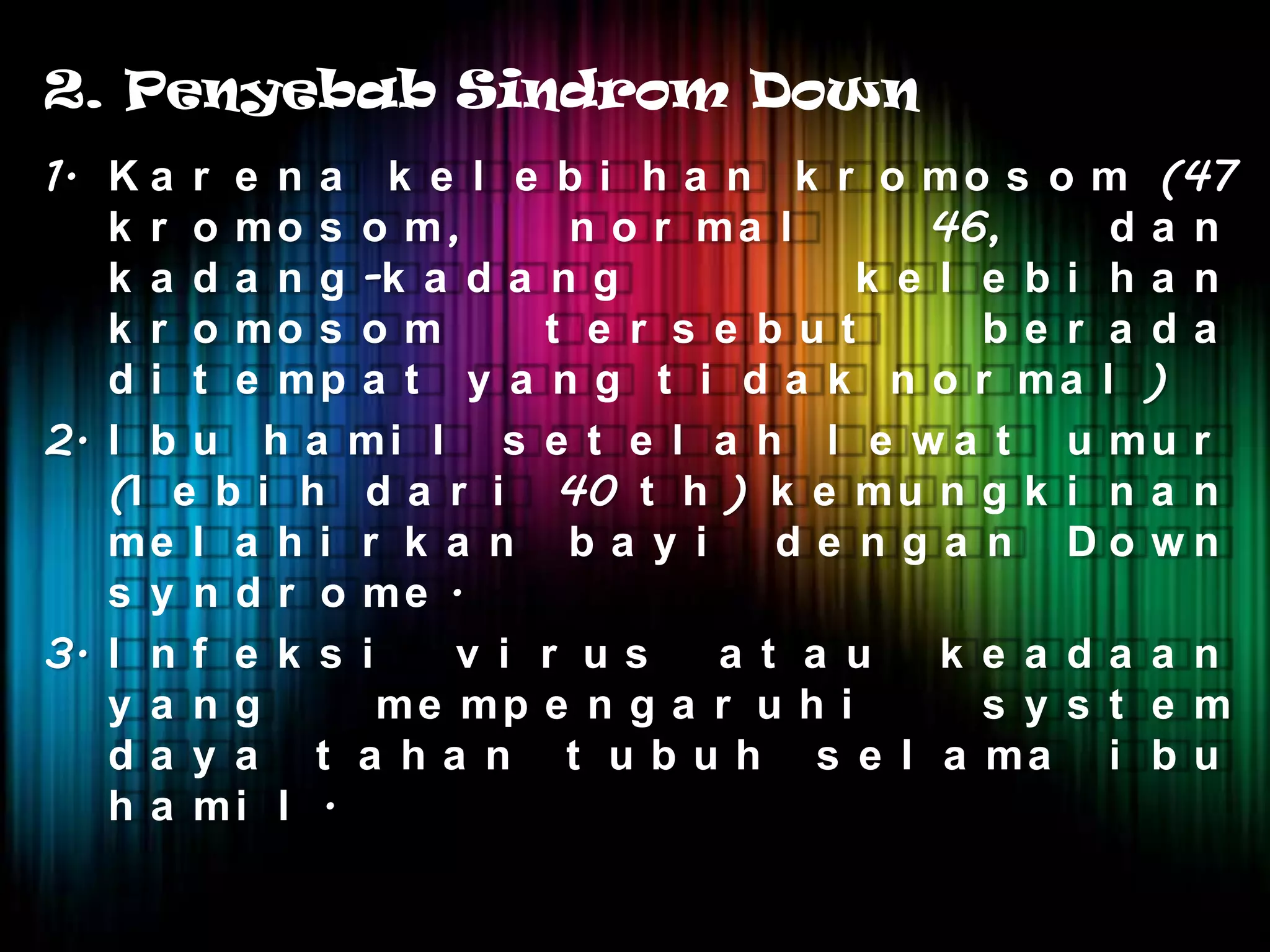 2. Penyebab Sindrom Down
1. K a r e n a k e l e b i h a n k r o m o s o m (47
   k r o mo s o m,       n o r ma l       46,      da n
   k a d a n g -k a d a n g            k e l e bi ha n
   k r o mo s o m       t e r s e but        be r a da
   d i t e mp a t y a n g t i d a k n o r ma l )
2. I b u h a m i l s e t e l a h l e w a t u m u r
   (l e b i h d a r i 40 t h ) k e m u n g k i n a n
   me l a h i r k a n b a y i      d e n g a n Do wn
   s y n d r o me .
3. I n f e k s i    v i r us    a t a u    k e a da a n
   y a ng        me mp e n g a r u h i       s y s t e m
   d a y a t a h a n t u b u h s e l a ma i b u
   h a mi l .
 