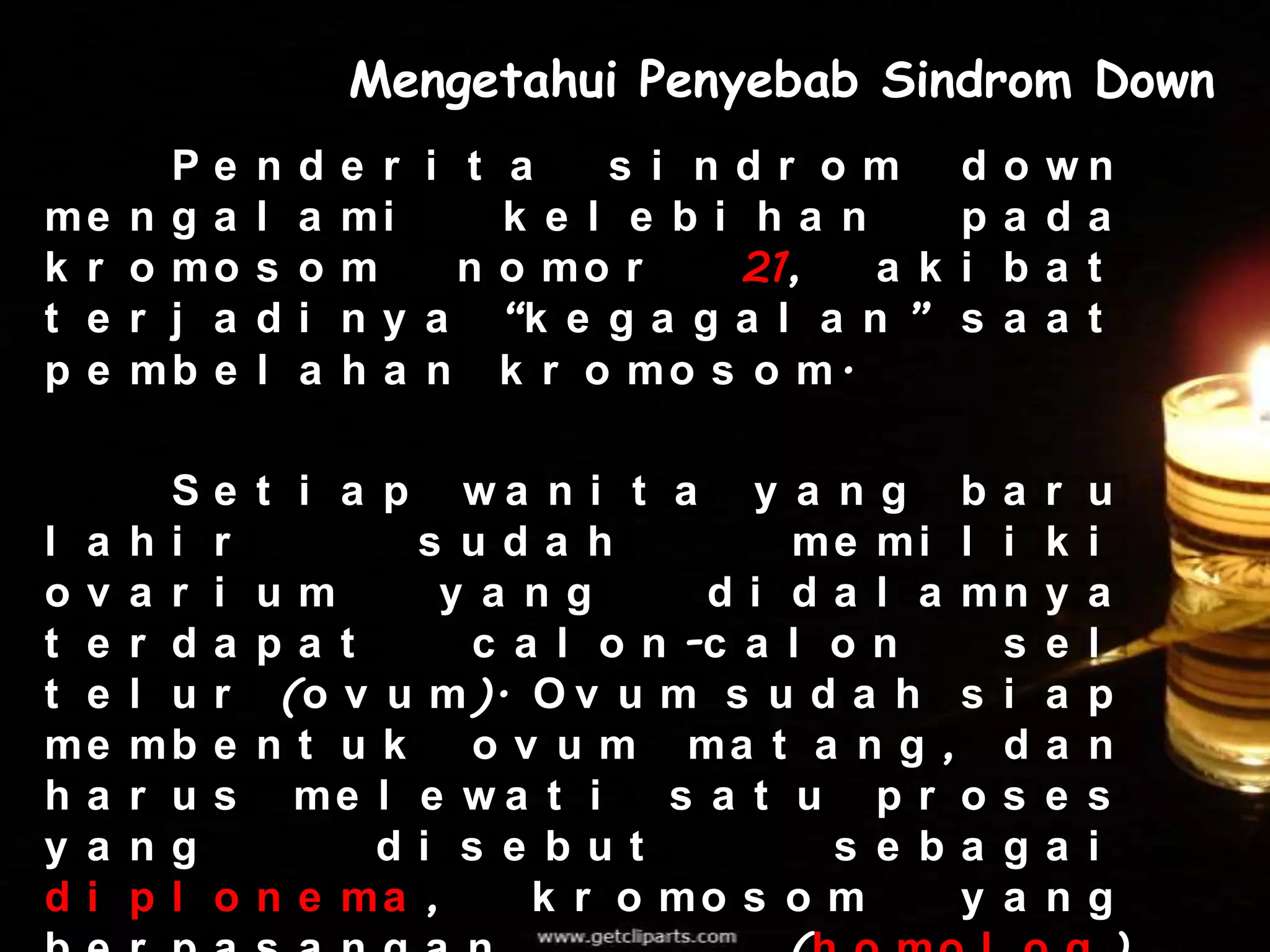 Mengetahui Penyebab Sindrom Down
        Pe      n   d   e r i t a    s i ndr om       d   o   wn
me    nga       l   a   mi      k e l e bi ha n       p   a   da
k r   o mo      s   o   m     n o mo r     21,  a k   i   b   a t
t e   r j a     d   i   n y a “k e g a g a l a n ”    s   a   a t
pe    mb e      l   a   h a n k r o mo s o m.

        S   e   t i a pwa n i t a y a n g b a                 r   u
l a   hi    r        s uda h           me mi l i              k   i
ov    a r   i um      y a ng       d i d a l a mn             y   a
t e   r d   a pa t      c a l o n -c a l o n     s            e   l
t e   l u   r  (o v u m ). O v u m s u d a h s i              a   p
me    mb    e nt uk     o v u m ma t a n g , d                a   n
ha    r u   s   me l e w a t i   s a t u pr os                e   s
y a   ng           di s e but            s e ba g             a   i
di    pl    o n e ma ,     k r o mo s o m      y a            n   g
 