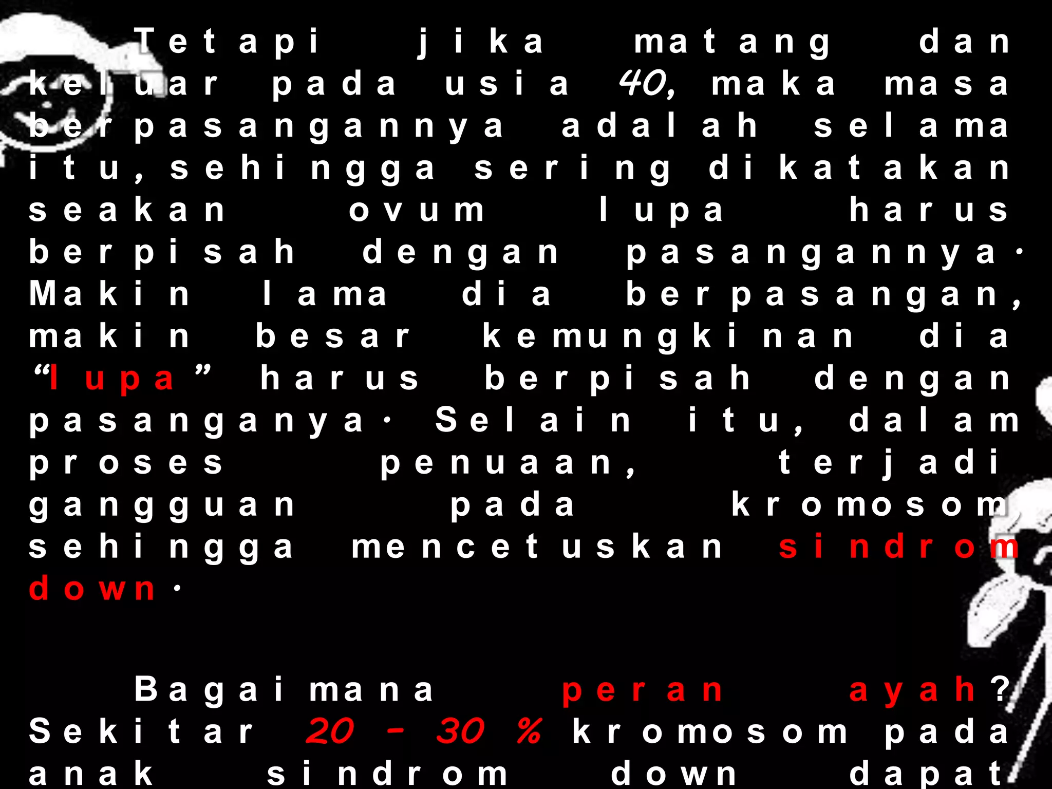 Te t    a p i     j i k a     ma t a n g       da n
k e l ua r      p a d a u s i a 40, m a k a m a s a
be r pa s     a n ga nny a      a da l a h     s e l a ma
i t u, s e    hi  ngga s e r i ng di k a t a k a n
s e a k a n         ov um         l upa          ha r us
be r pi s     a h    de nga n       pa s a nga nny a .
Ma k i n       l a ma      di a     be r pa s a nga n ,
ma k i n       be s a r     k e mu n g k i n a n     di a
“l u p a ”     ha r us      be r pi s a h      de nga n
pa s a ng     a ny a . Se l a i n      i t u, da l a m
pr os e s             pe nua a n,            t e r j a di
ga nggu       a n         pa da           k r o mo s o m,
s e hi ng     ga    me n c e t u s k a n     s i ndr om
d o wn .

     B a g a i ma n a    pe r a n       a y a h?
Se k i t a r   20 – 30 % k r o m o s o m p a d a
a na k       s i ndr om    d o wn       da pa t
 
