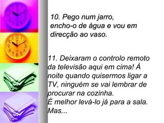 10. Pego num jarro,
encho-o de água e vou em
direcção ao vaso.


11. Deixaram o controlo remoto
da televisão aqui em cima! À
noite quando quisermos ligar a
TV, ninguém se vai lembrar de
procurar na cozinha.
É melhor levá-lo já para a sala.
Mas...
 